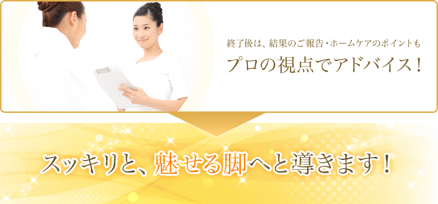 終了後は、結果のご報告・ホームケアのポイントもプロの視点でアドバイス! スッキリと、魅せる脚へと導きます!
