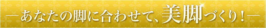 あなたの脚に合わせて、美脚づくり!